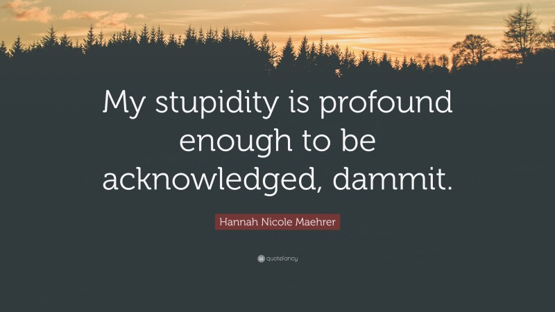 Hannah Nicole Maehrer Quote: “My stupidity is profound enough to be acknowledged, dammit.”