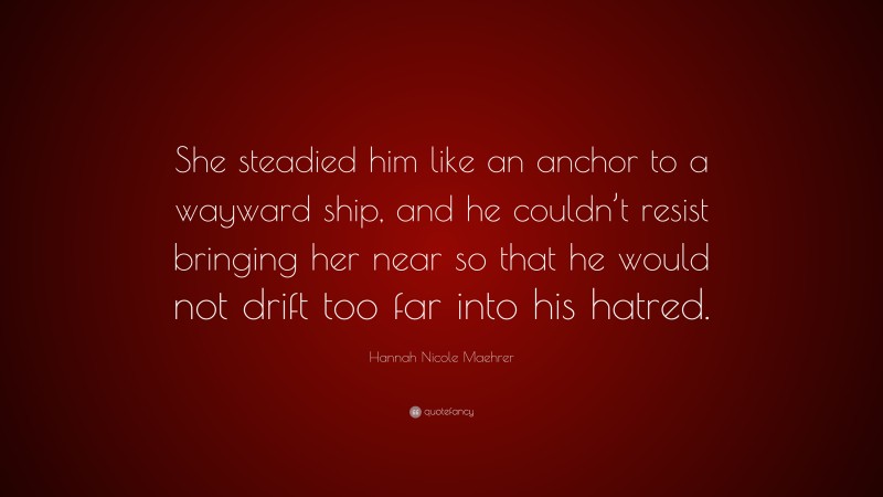 Hannah Nicole Maehrer Quote: “She steadied him like an anchor to a wayward ship, and he couldn’t resist bringing her near so that he would not drift too far into his hatred.”
