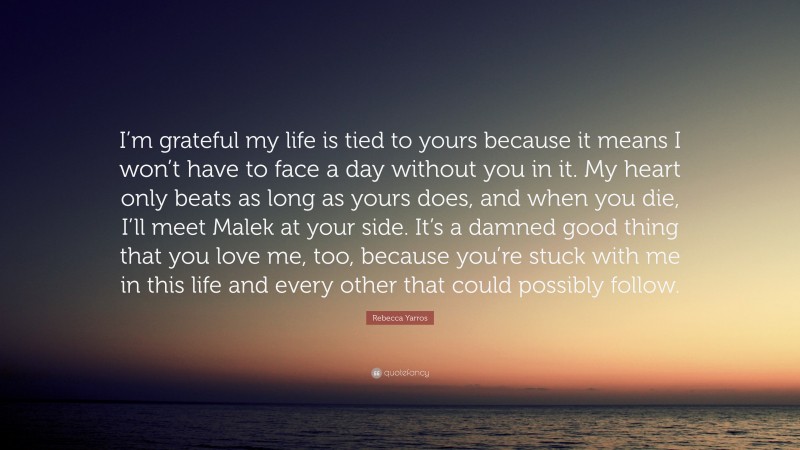 Rebecca Yarros Quote: “I’m grateful my life is tied to yours because it means I won’t have to face a day without you in it. My heart only beats as long as yours does, and when you die, I’ll meet Malek at your side. It’s a damned good thing that you love me, too, because you’re stuck with me in this life and every other that could possibly follow.”