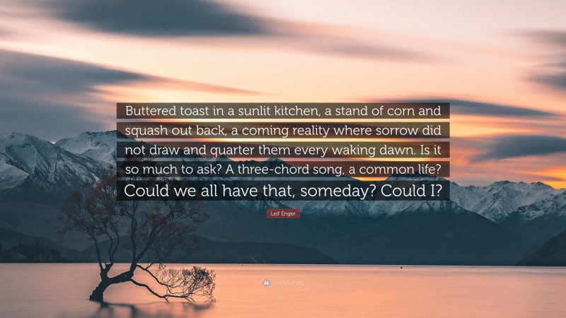 Leif Enger Quote: “Buttered toast in a sunlit kitchen, a stand of corn and squash out back, a coming reality where sorrow did not draw and quarter them every waking dawn. Is it so much to ask? A three-chord song, a common life? Could we all have that, someday? Could I?”