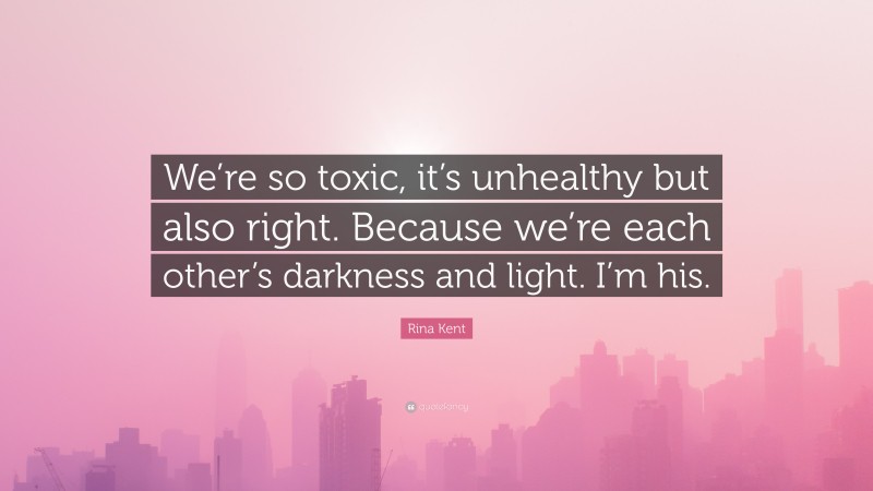 Rina Kent Quote: “We’re so toxic, it’s unhealthy but also right. Because we’re each other’s darkness and light. I’m his.”