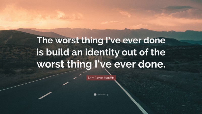 Lara Love Hardin Quote: “The worst thing I’ve ever done is build an identity out of the worst thing I’ve ever done.”