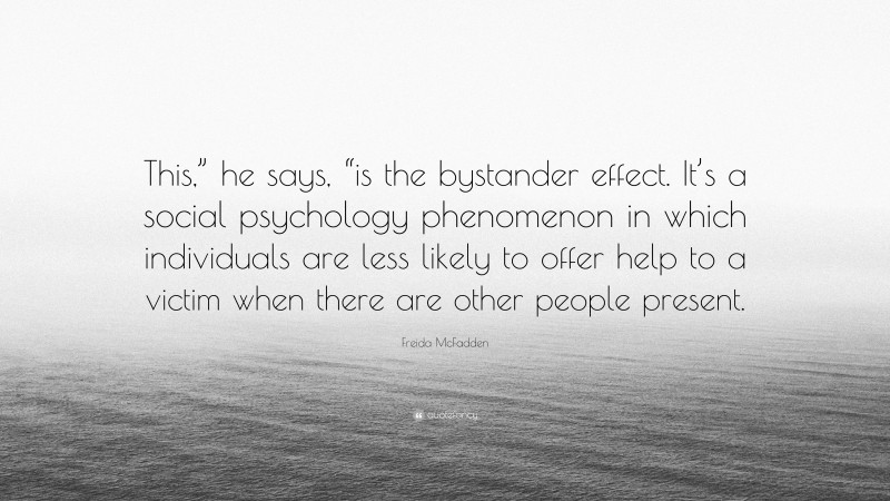 Freida McFadden Quote: “This,” he says, “is the bystander effect. It’s a social psychology phenomenon in which individuals are less likely to offer help to a victim when there are other people present.”