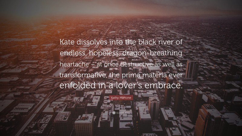 Kathy Martone Quote: “Kate dissolves into the black river of endless, hopeless, dragon-breathing heartache – at once destructive as well as transformative, the prima materia ever enfolded in a lover’s embrace.”