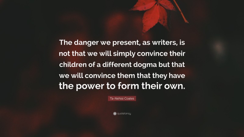 Ta-Nehisi Coates Quote: “The danger we present, as writers, is not that we will simply convince their children of a different dogma but that we will convince them that they have the power to form their own.”