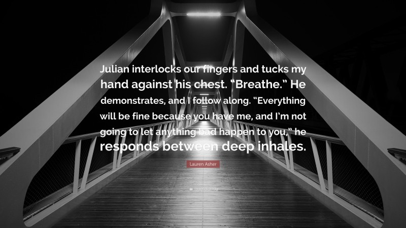 Lauren Asher Quote: “Julian interlocks our fingers and tucks my hand against his chest. “Breathe.” He demonstrates, and I follow along. “Everything will be fine because you have me, and I’m not going to let anything bad happen to you,” he responds between deep inhales.”