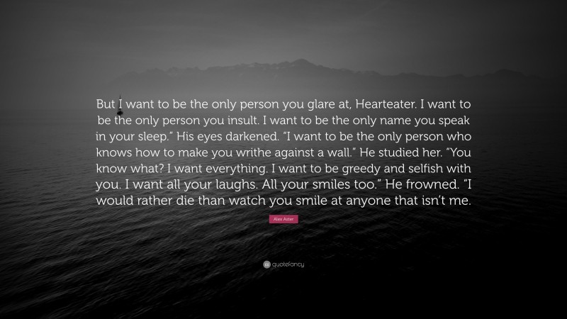 Alex Aster Quote: “But I want to be the only person you glare at, Hearteater. I want to be the only person you insult. I want to be the only name you speak in your sleep.” His eyes darkened. “I want to be the only person who knows how to make you writhe against a wall.” He studied her. “You know what? I want everything. I want to be greedy and selfish with you. I want all your laughs. All your smiles too.” He frowned. “I would rather die than watch you smile at anyone that isn’t me.”