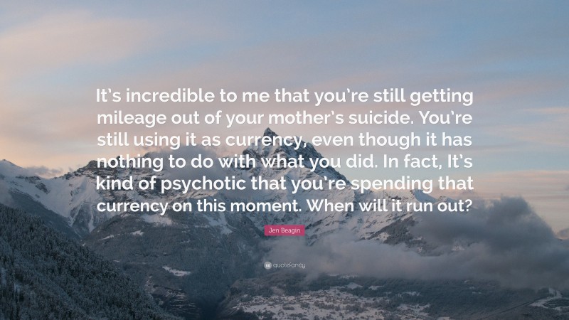 Jen Beagin Quote: “It’s incredible to me that you’re still getting mileage out of your mother’s suicide. You’re still using it as currency, even though it has nothing to do with what you did. In fact, It’s kind of psychotic that you’re spending that currency on this moment. When will it run out?”