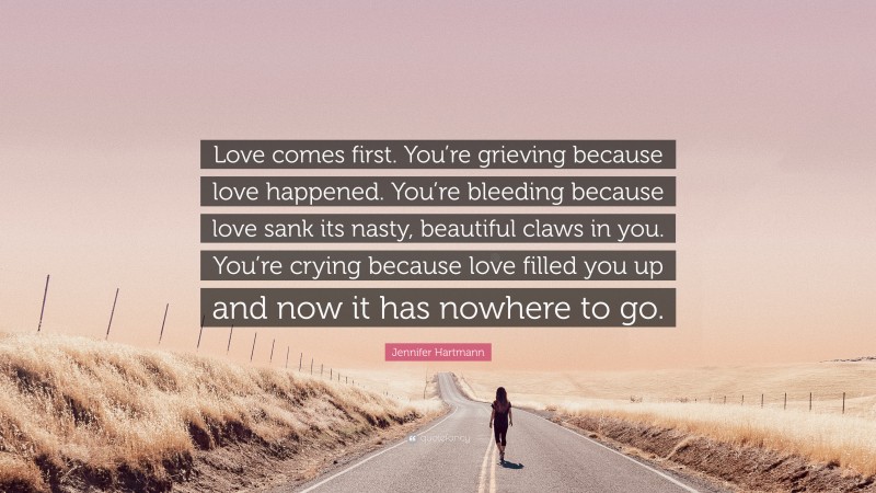 Jennifer Hartmann Quote: “Love comes first. You’re grieving because love happened. You’re bleeding because love sank its nasty, beautiful claws in you. You’re crying because love filled you up and now it has nowhere to go.”
