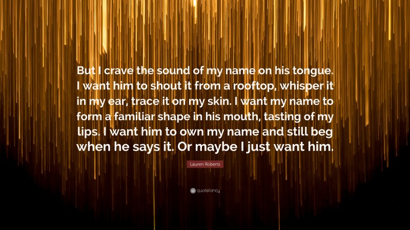 Lauren Roberts Quote: “But I crave the sound of my name on his tongue. I want him to shout it from a rooftop, whisper it in my ear, trace it on my skin. I want my name to form a familiar shape in his mouth, tasting of my lips. I want him to own my name and still beg when he says it. Or maybe I just want him.”