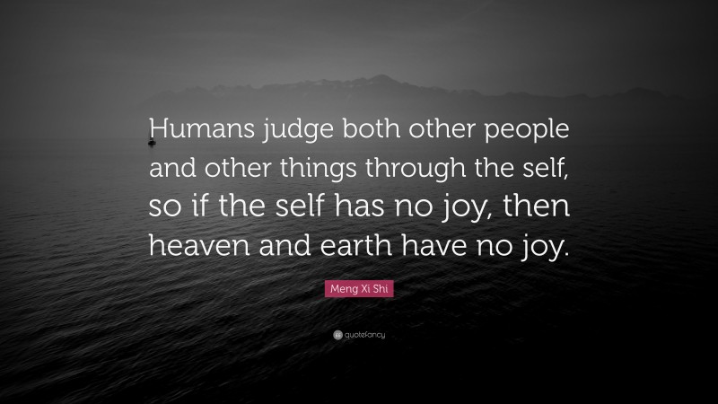 Meng Xi Shi Quote: “Humans judge both other people and other things through the self, so if the self has no joy, then heaven and earth have no joy.”