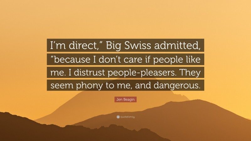 Jen Beagin Quote: “I’m direct,” Big Swiss admitted, “because I don’t care if people like me. I distrust people-pleasers. They seem phony to me, and dangerous.”