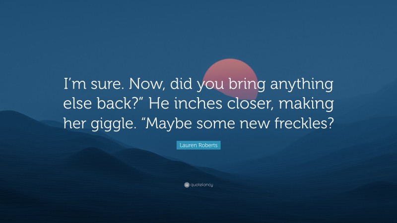 Lauren Roberts Quote: “I’m sure. Now, did you bring anything else back?” He inches closer, making her giggle. “Maybe some new freckles?”
