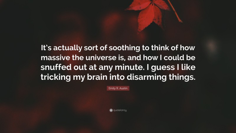 Emily R. Austin Quote: “It’s actually sort of soothing to think of how massive the universe is, and how I could be snuffed out at any minute. I guess I like tricking my brain into disarming things.”