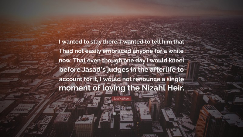 Sara Hashem Quote: “I wanted to stay there. I wanted to tell him that I had not easily embraced anyone for a while now. That even though one day I would kneel before Jasad’s judges in the afterlife to account for it, I would not renounce a single moment of loving the Nizahl Heir.”