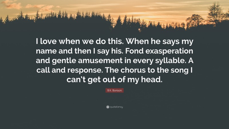 B.K. Borison Quote: “I love when we do this. When he says my name and then I say his. Fond exasperation and gentle amusement in every syllable. A call and response. The chorus to the song I can’t get out of my head.”