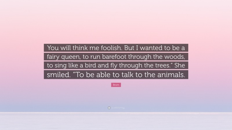 Brom Quote: “You will think me foolish. But I wanted to be a fairy queen, to run barefoot through the woods, to sing like a bird and fly through the trees.” She smiled. “To be able to talk to the animals.”