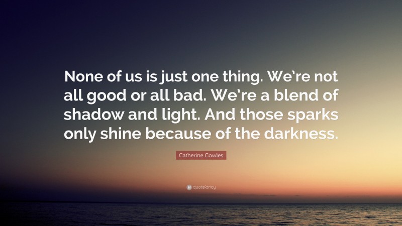 Catherine Cowles Quote: “None of us is just one thing. We’re not all good or all bad. We’re a blend of shadow and light. And those sparks only shine because of the darkness.”