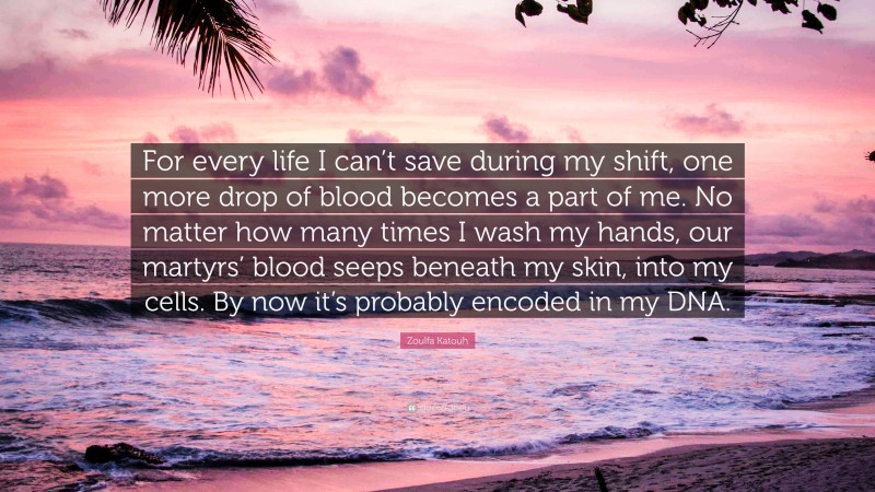 Zoulfa Katouh Quote: “For every life I can’t save during my shift, one more drop of blood becomes a part of me. No matter how many times I wash my hands, our martyrs’ blood seeps beneath my skin, into my cells. By now it’s probably encoded in my DNA.”