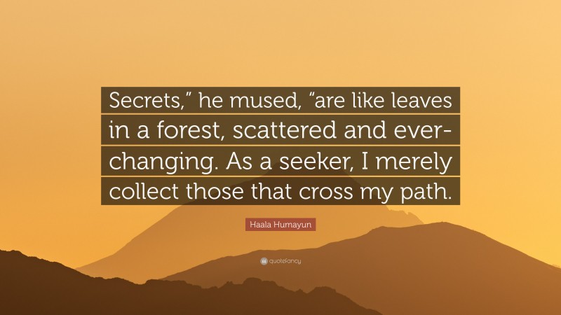 Haala Humayun Quote: “Secrets,” he mused, “are like leaves in a forest, scattered and ever-changing. As a seeker, I merely collect those that cross my path.”
