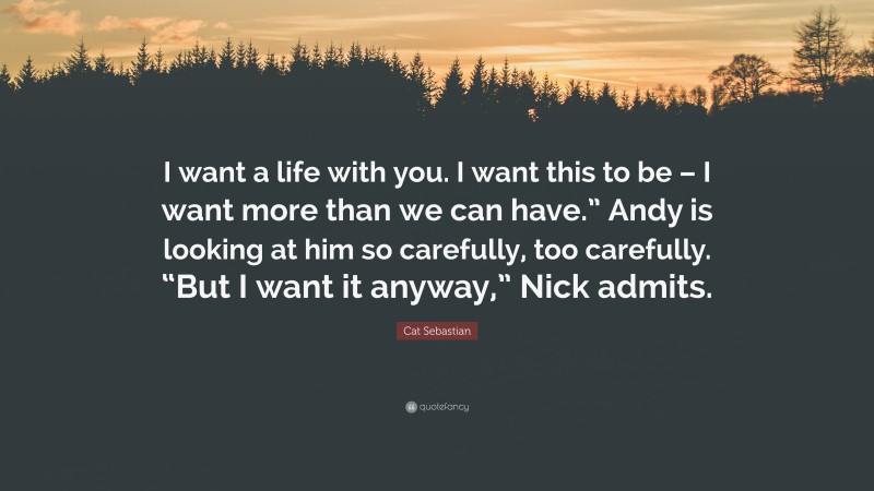 Cat Sebastian Quote: “I want a life with you. I want this to be – I want more than we can have.” Andy is looking at him so carefully, too carefully. “But I want it anyway,” Nick admits.”