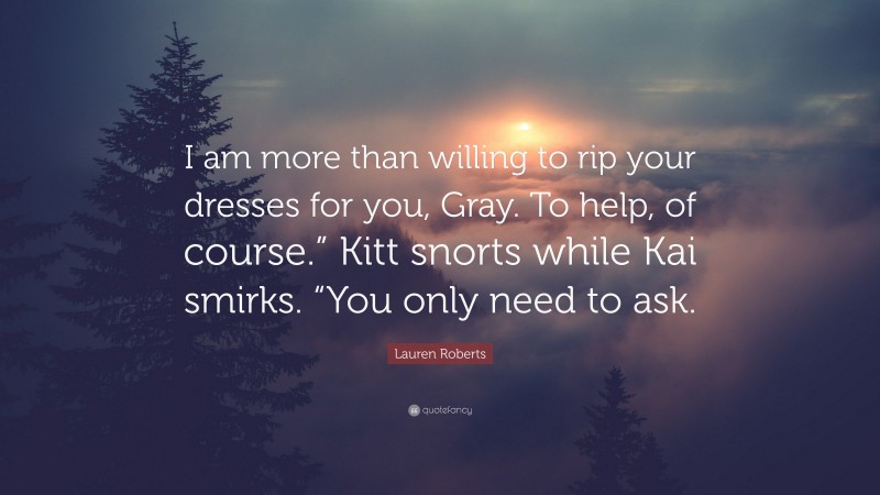 Lauren Roberts Quote: “I am more than willing to rip your dresses for you, Gray. To help, of course.” Kitt snorts while Kai smirks. “You only need to ask.”