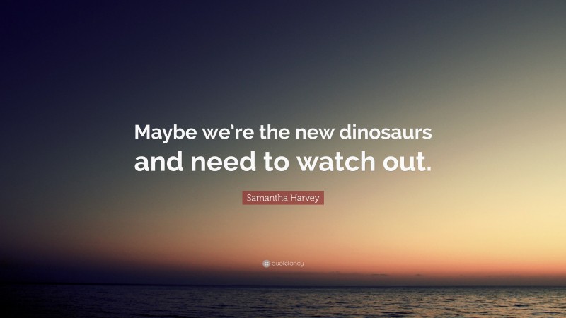 Samantha Harvey Quote: “Maybe we’re the new dinosaurs and need to watch out.”