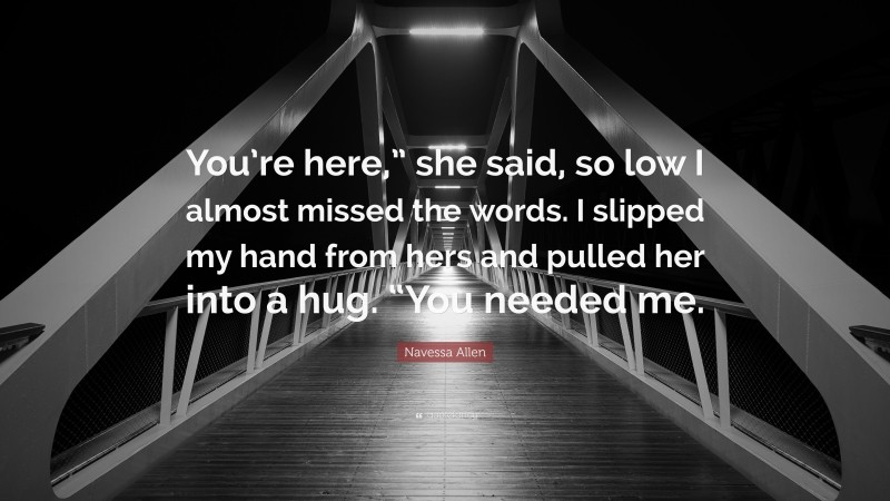 Navessa Allen Quote: “You’re here,” she said, so low I almost missed the words. I slipped my hand from hers and pulled her into a hug. “You needed me.”
