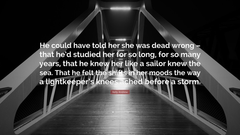 Kelly Andrew Quote: “He could have told her she was dead wrong – that he’d studied her for so long, for so many years, that he knew her like a sailor knew the sea. That he felt the shifts in her moods the way a lightkeeper’s knees ached before a storm.”