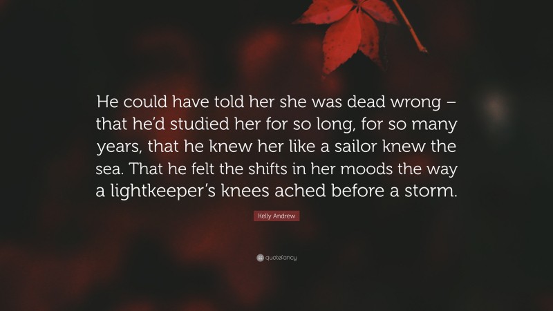 Kelly Andrew Quote: “He could have told her she was dead wrong – that he’d studied her for so long, for so many years, that he knew her like a sailor knew the sea. That he felt the shifts in her moods the way a lightkeeper’s knees ached before a storm.”