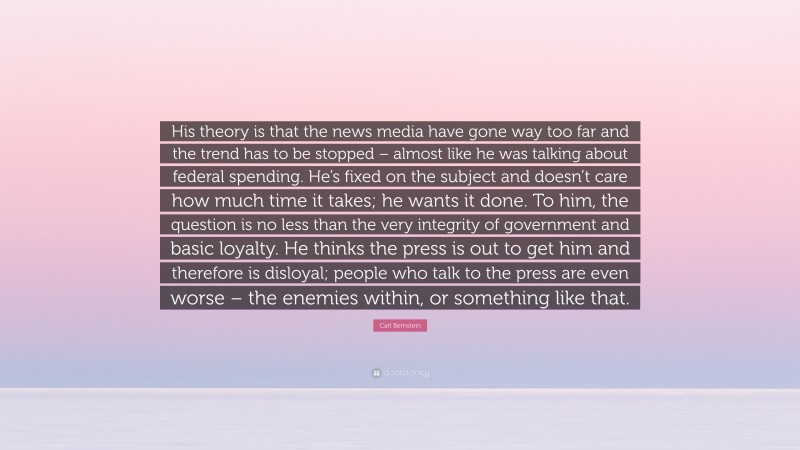 Carl Bernstein Quote: “His theory is that the news media have gone way too far and the trend has to be stopped – almost like he was talking about federal spending. He’s fixed on the subject and doesn’t care how much time it takes; he wants it done. To him, the question is no less than the very integrity of government and basic loyalty. He thinks the press is out to get him and therefore is disloyal; people who talk to the press are even worse – the enemies within, or something like that.”