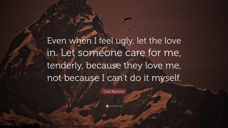 Cara Bastone Quote: “Even when I feel ugly, let the love in. Let someone care for me, tenderly, because they love me, not because I can’t do it myself.”