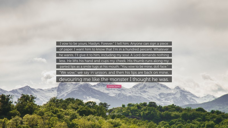 Shantel Tessier Quote: “I vow to be yours, Haidyn. Forever.” I tell him. Anyone can sign a piece of paper. I want him to know that I’m in a hundred percent. Whatever he wants, I’ll give it to him, including my soul. A Lord demands nothing less. He lifts his hand and cups my cheek. His thumb runs along my parted lips as a smile tugs at his mouth. “You vow to be mine, doll face.” “We vow,” we say in unison, and then his lips are back on mine, devouring me like the monster I thought he was.”