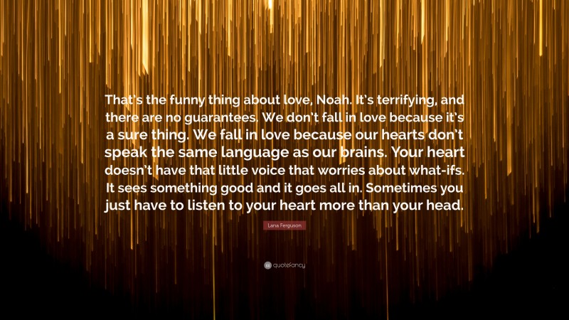Lana Ferguson Quote: “That’s the funny thing about love, Noah. It’s terrifying, and there are no guarantees. We don’t fall in love because it’s a sure thing. We fall in love because our hearts don’t speak the same language as our brains. Your heart doesn’t have that little voice that worries about what-ifs. It sees something good and it goes all in. Sometimes you just have to listen to your heart more than your head.”
