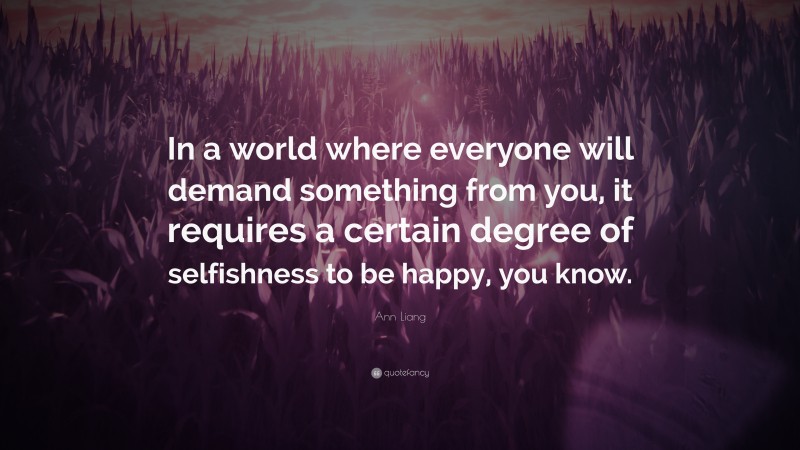 Ann Liang Quote: “In a world where everyone will demand something from you, it requires a certain degree of selfishness to be happy, you know.”