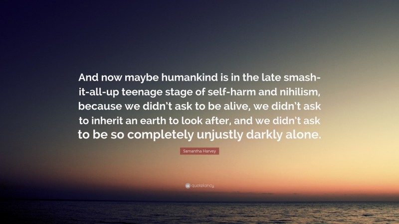 Samantha Harvey Quote: “And now maybe humankind is in the late smash-it-all-up teenage stage of self-harm and nihilism, because we didn’t ask to be alive, we didn’t ask to inherit an earth to look after, and we didn’t ask to be so completely unjustly darkly alone.”