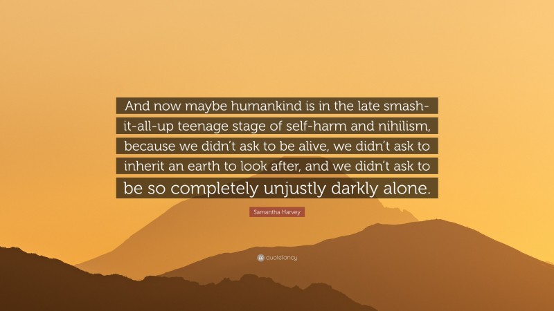 Samantha Harvey Quote: “And now maybe humankind is in the late smash-it-all-up teenage stage of self-harm and nihilism, because we didn’t ask to be alive, we didn’t ask to inherit an earth to look after, and we didn’t ask to be so completely unjustly darkly alone.”
