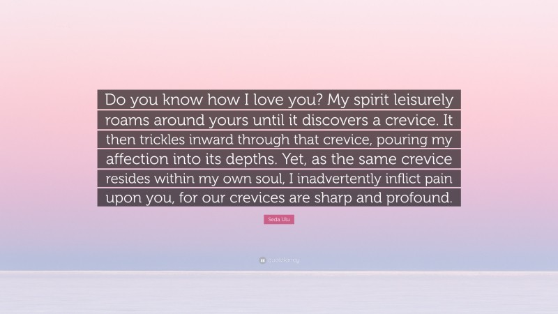 Seda Ulu Quote: “Do you know how I love you? My spirit leisurely roams around yours until it discovers a crevice. It then trickles inward through that crevice, pouring my affection into its depths. Yet, as the same crevice resides within my own soul, I inadvertently inflict pain upon you, for our crevices are sharp and profound.”