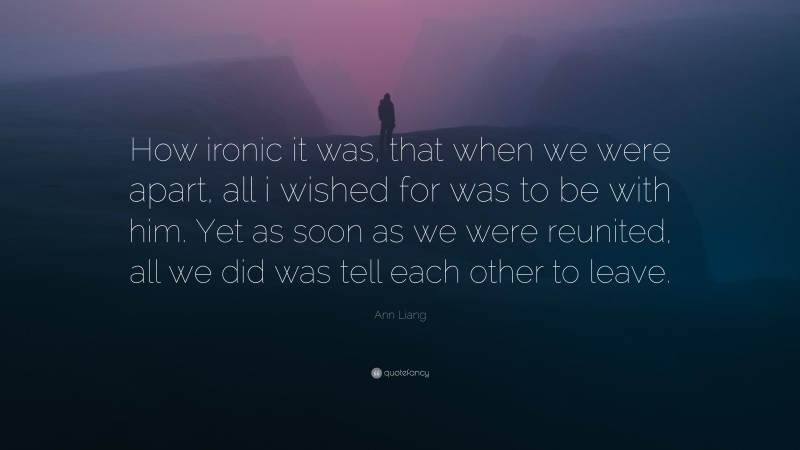 Ann Liang Quote: “How ironic it was, that when we were apart, all i wished for was to be with him. Yet as soon as we were reunited, all we did was tell each other to leave.”