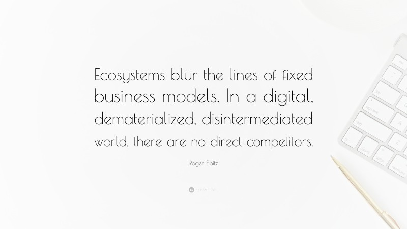 Roger Spitz Quote: “Ecosystems blur the lines of fixed business models. In a digital, dematerialized, disintermediated world, there are no direct competitors.”