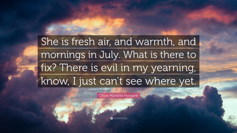 Chloe Michelle Howarth Quote: “She is fresh air, and warmth, and mornings in July. What is there to fix? There is evil in my yearning, know, I just can’t see where yet.”