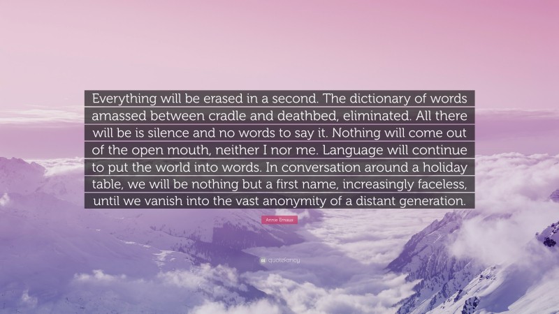 Annie Ernaux Quote: “Everything will be erased in a second. The dictionary of words amassed between cradle and deathbed, eliminated. All there will be is silence and no words to say it. Nothing will come out of the open mouth, neither I nor me. Language will continue to put the world into words. In conversation around a holiday table, we will be nothing but a first name, increasingly faceless, until we vanish into the vast anonymity of a distant generation.”