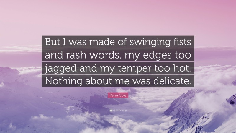 Penn Cole Quote: “But I was made of swinging fists and rash words, my edges too jagged and my temper too hot. Nothing about me was delicate.”