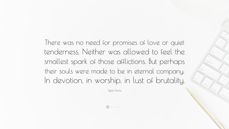 Tigest Girma Quote: “There was no need for promises of love or quiet tenderness. Neither was allowed to feel the smallest spark of those afflictions. But perhaps their souls were made to be in eternal company. In devotion, in worship, in lust of brutality.”
