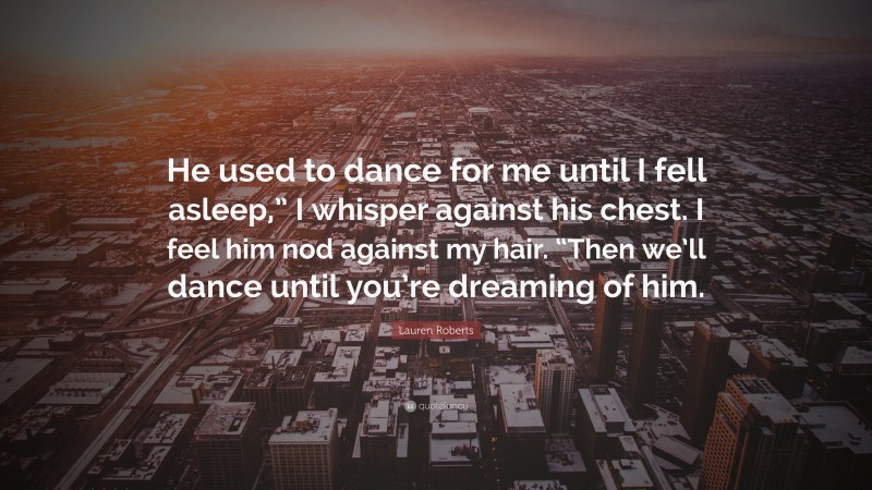 Lauren Roberts Quote: “He used to dance for me until I fell asleep,” I whisper against his chest. I feel him nod against my hair. “Then we’ll dance until you’re dreaming of him.”