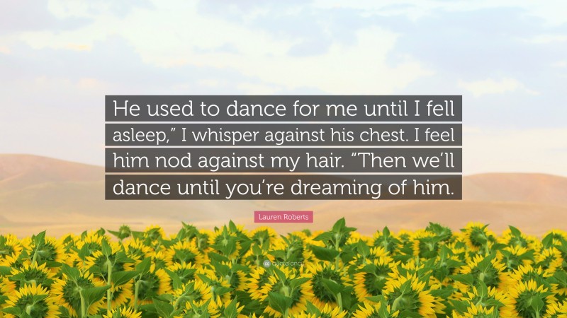Lauren Roberts Quote: “He used to dance for me until I fell asleep,” I whisper against his chest. I feel him nod against my hair. “Then we’ll dance until you’re dreaming of him.”