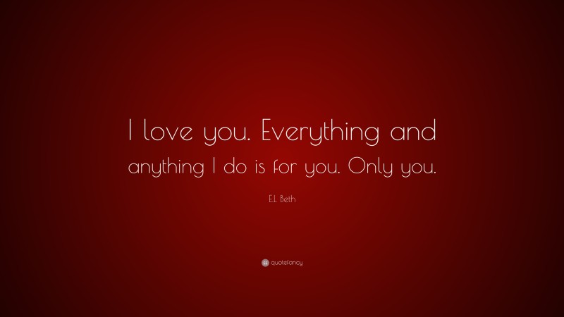 E.L Beth Quote: “I love you. Everything and anything I do is for you. Only you.”