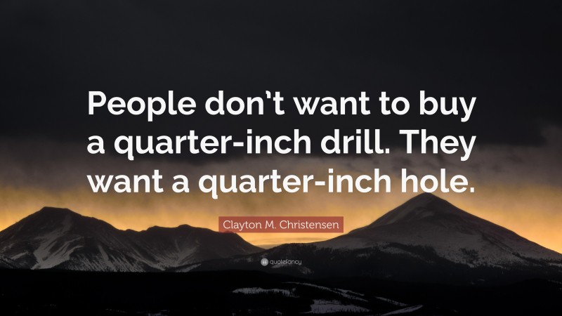 Clayton M. Christensen Quote: “People don’t want to buy a quarter-inch drill. They want a quarter-inch hole.”