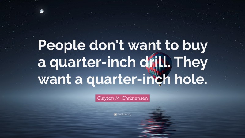 Clayton M. Christensen Quote: “People don’t want to buy a quarter-inch drill. They want a quarter-inch hole.”