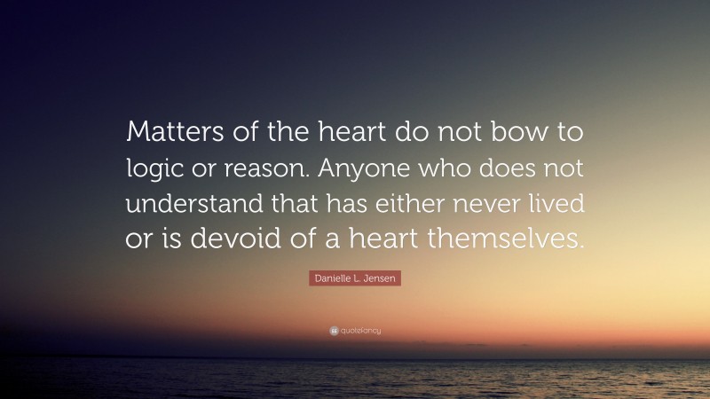 Danielle L. Jensen Quote: “Matters of the heart do not bow to logic or reason. Anyone who does not understand that has either never lived or is devoid of a heart themselves.”